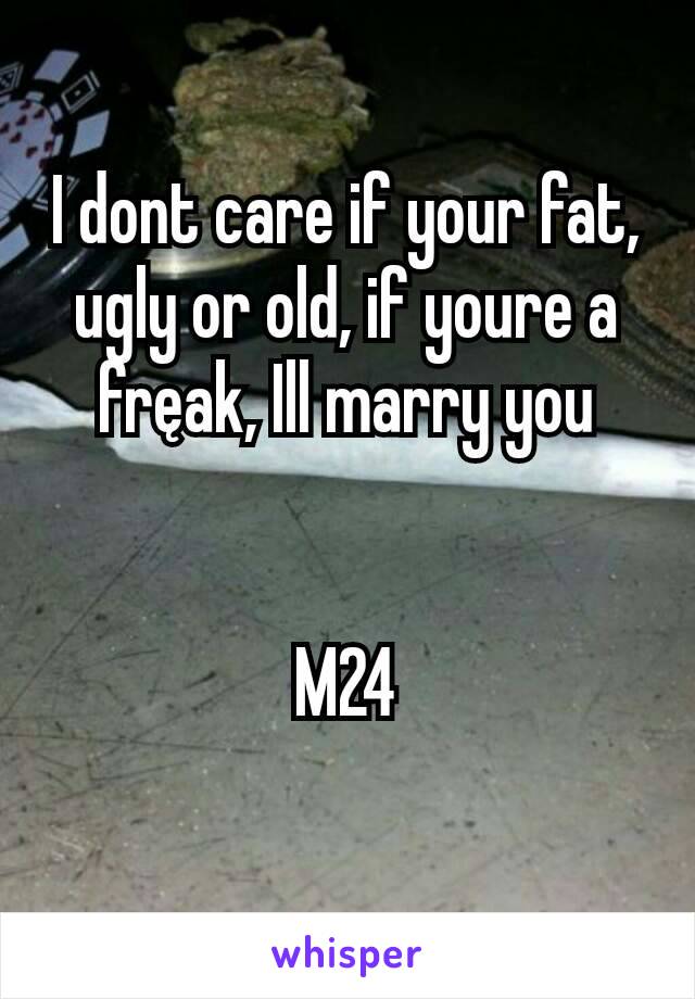 I dont care if your fat, ugly or old, if youre a fręak, Ill marry you


M24