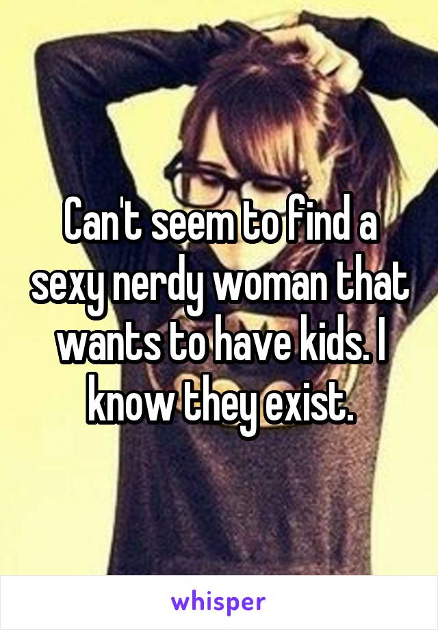 Can't seem to find a sexy nerdy woman that wants to have kids. I know they exist.