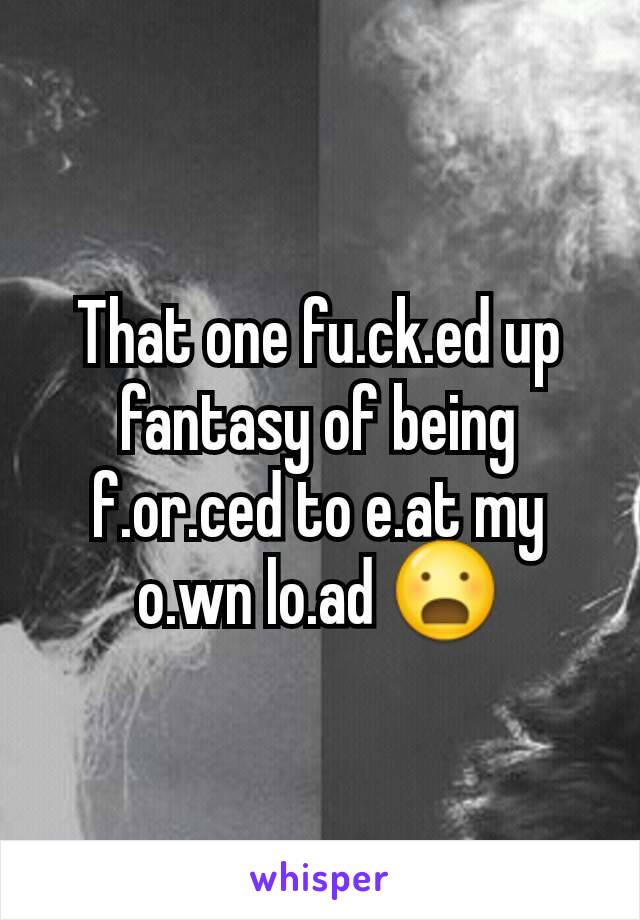 That one fu.ck.ed up fantasy of being f.or.ced to e.at my o.wn lo.ad 😦