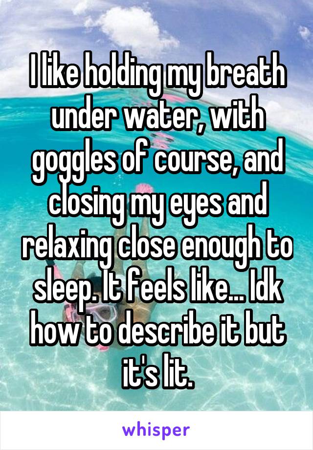 I like holding my breath under water, with goggles of course, and closing my eyes and relaxing close enough to sleep. It feels like... Idk how to describe it but it's lit.