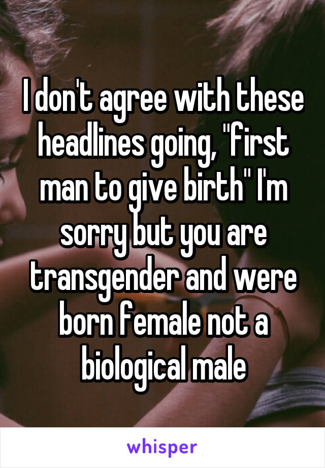 I don't agree with these headlines going, "first man to give birth" I'm sorry but you are transgender and were born female not a biological male