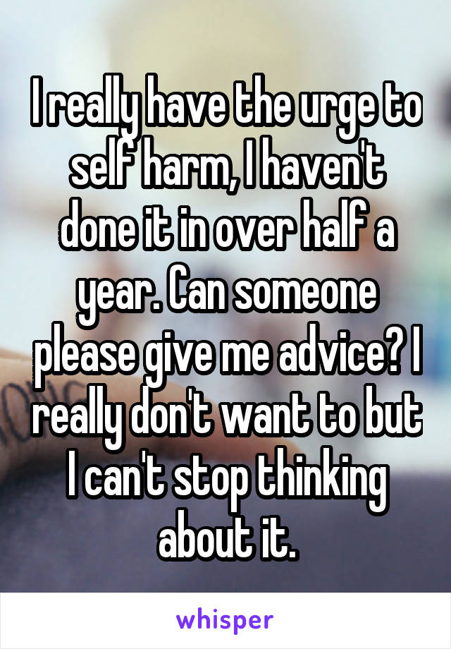 I really have the urge to self harm, I haven't done it in over half a year. Can someone please give me advice? I really don't want to but I can't stop thinking about it.