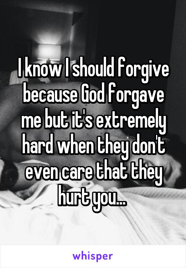 I know I should forgive because God forgave me but it's extremely hard when they don't even care that they hurt you... 