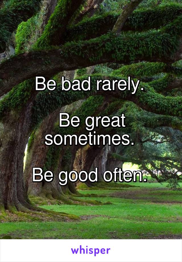 Be bad rarely. 

Be great sometimes. 

Be good often. 