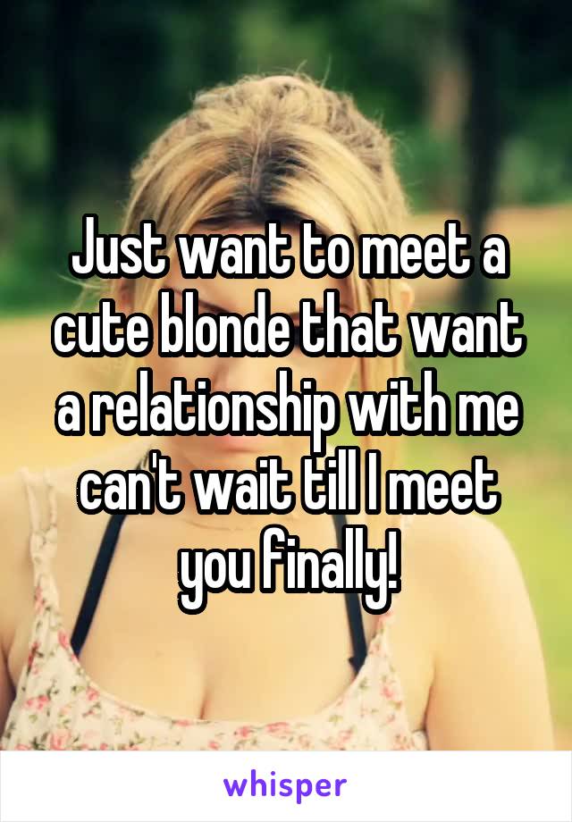 Just want to meet a cute blonde that want a relationship with me can't wait till I meet you finally!