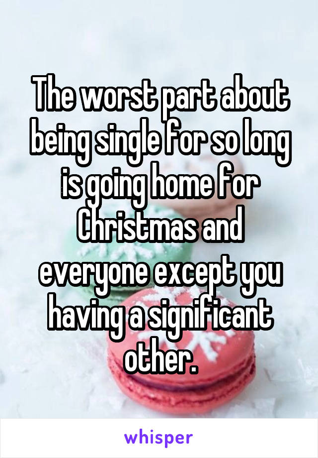 The worst part about being single for so long is going home for Christmas and everyone except you having a significant other.