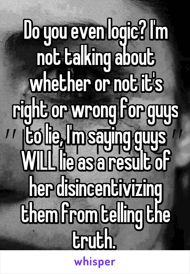 Do you even logic? I'm not talking about whether or not it's right or wrong for guys to lie, I'm saying guys WILL lie as a result of her disincentivizing them from telling the truth. 