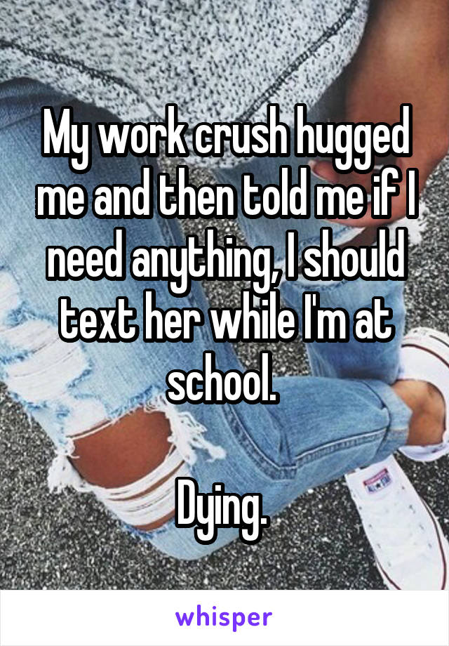 My work crush hugged me and then told me if I need anything, I should text her while I'm at school. 

Dying. 