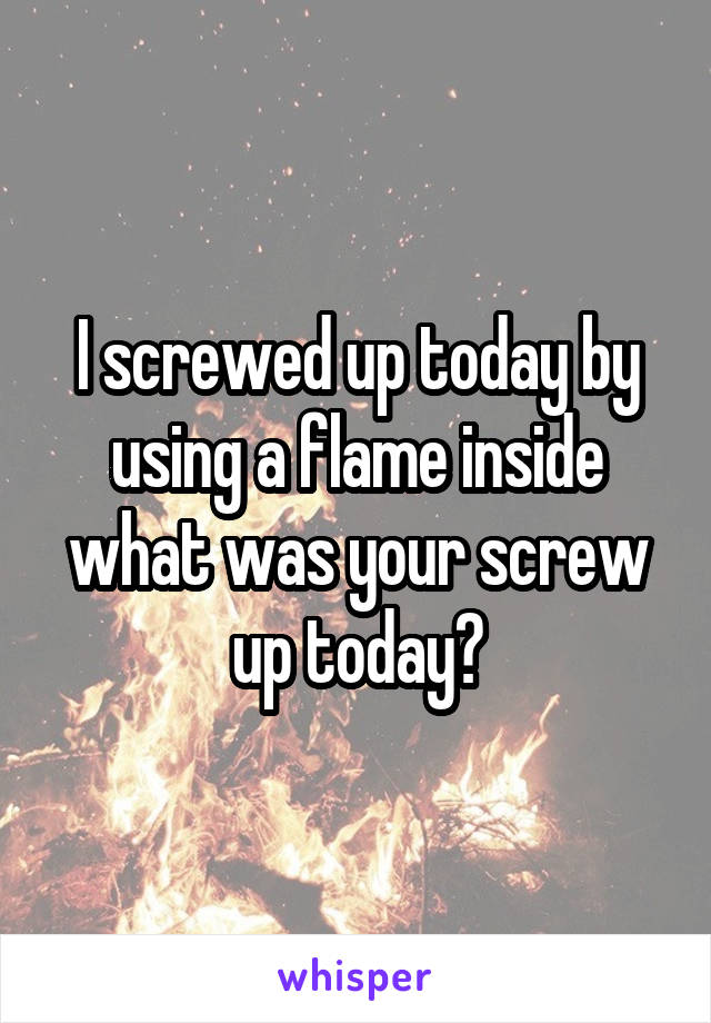 I screwed up today by using a flame inside what was your screw up today?