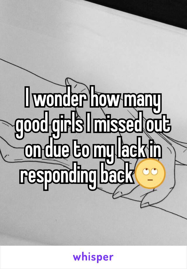 I wonder how many good girls I missed out on due to my lack in responding back🙄