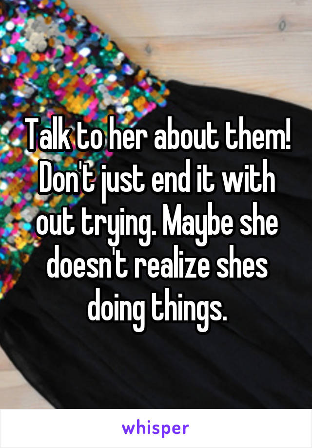 Talk to her about them! Don't just end it with out trying. Maybe she doesn't realize shes doing things.