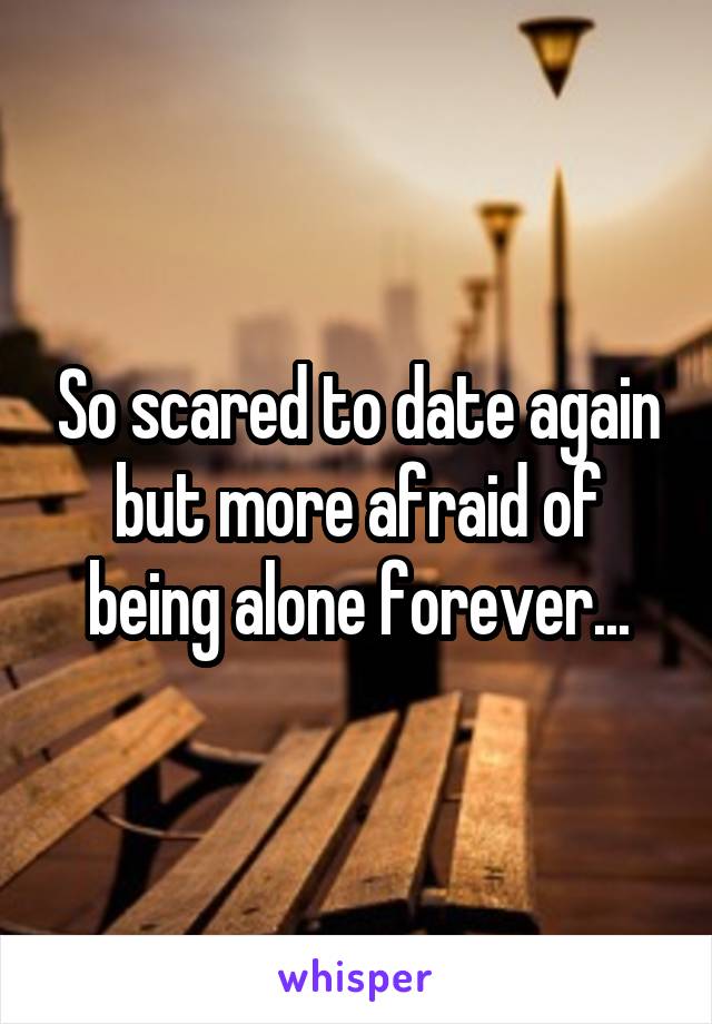 So scared to date again but more afraid of being alone forever...