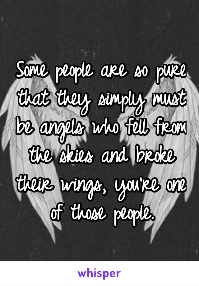 Some people are so pure that they simply must be angels who fell from the skies and broke their wings, you're one of those people.