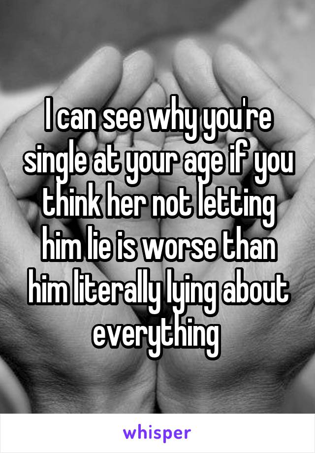 I can see why you're single at your age if you think her not letting him lie is worse than him literally lying about everything 