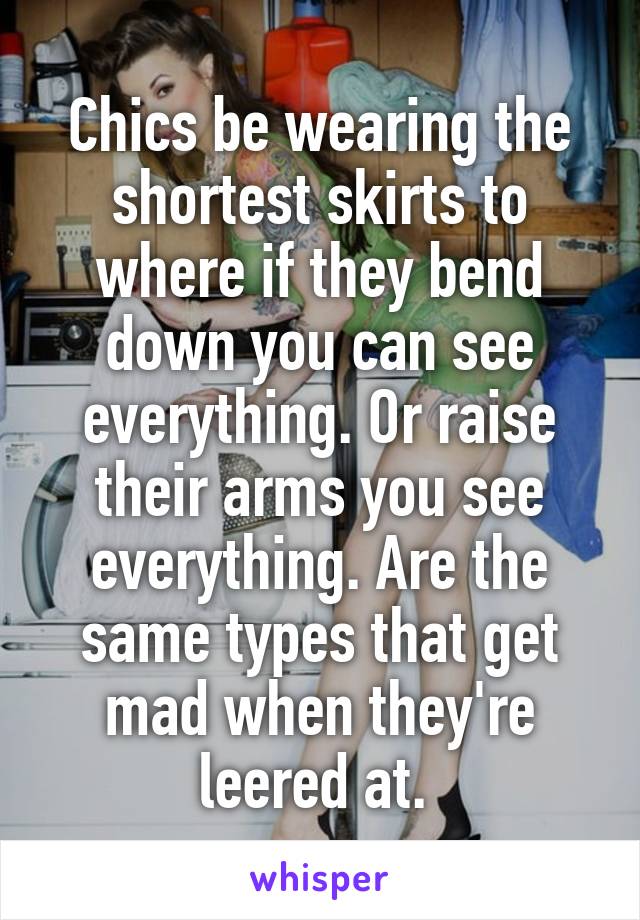 Chics be wearing the shortest skirts to where if they bend down you can see everything. Or raise their arms you see everything. Are the same types that get mad when they're leered at. 