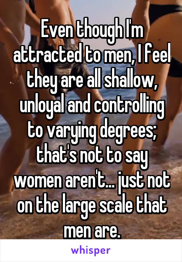 Even though I'm attracted to men, I feel they are all shallow, unloyal and controlling to varying degrees; that's not to say women aren't... just not on the large scale that men are.