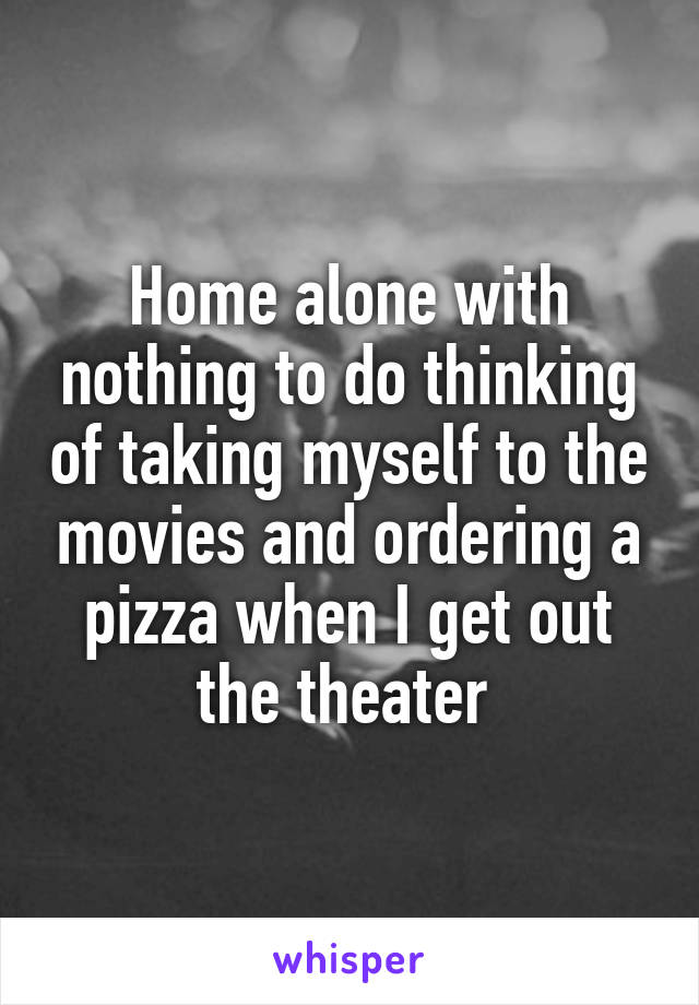 Home alone with nothing to do thinking of taking myself to the movies and ordering a pizza when I get out the theater 