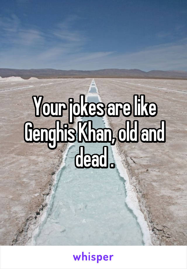 Your jokes are like Genghis Khan, old and dead .