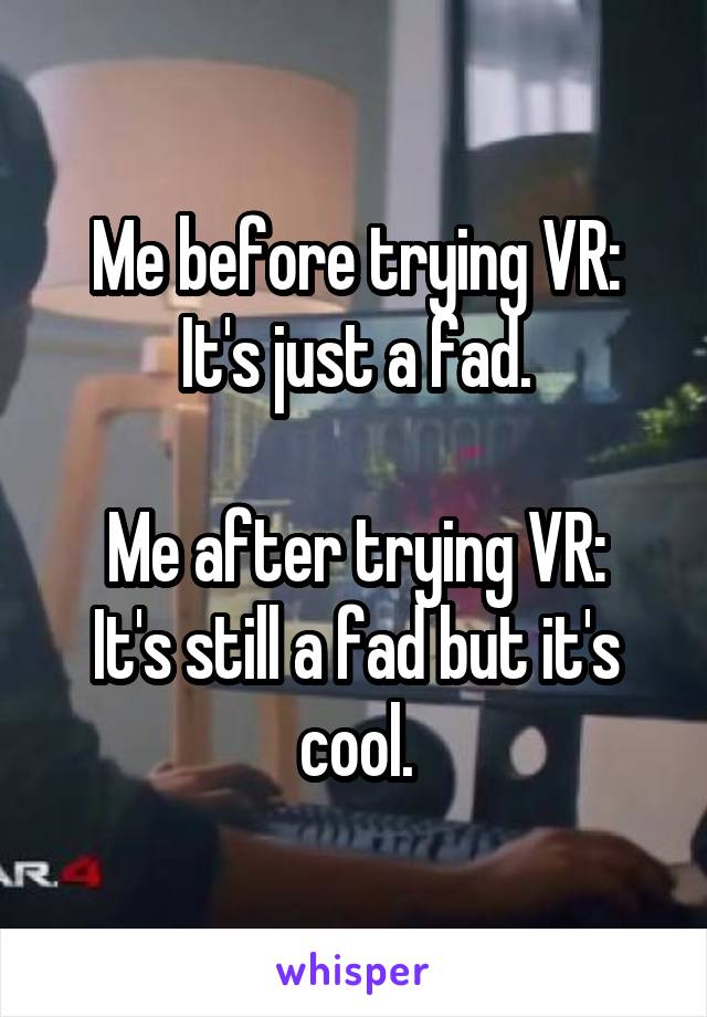 Me before trying VR: It's just a fad.

Me after trying VR:
It's still a fad but it's cool.