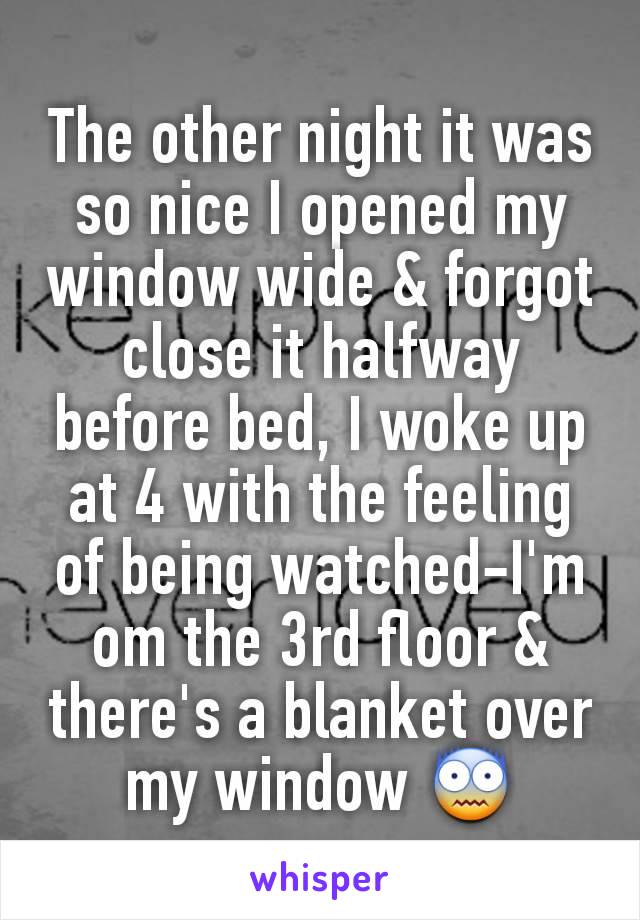 The other night it was so nice I opened my window wide & forgot close it halfway before bed, I woke up at 4 with the feeling of being watched-I'm om the 3rd floor & there's a blanket over my window 😨