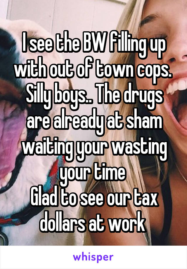 I see the BW filling up with out of town cops. 
Silly boys.. The drugs are already at sham waiting your wasting your time 
Glad to see our tax dollars at work 