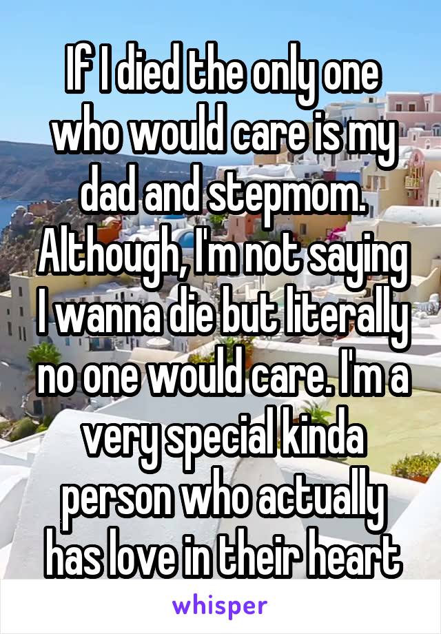 If I died the only one who would care is my dad and stepmom. Although, I'm not saying I wanna die but literally no one would care. I'm a very special kinda person who actually has love in their heart