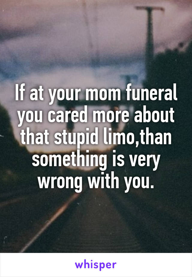 If at your mom funeral you cared more about that stupid limo,than something is very wrong with you.