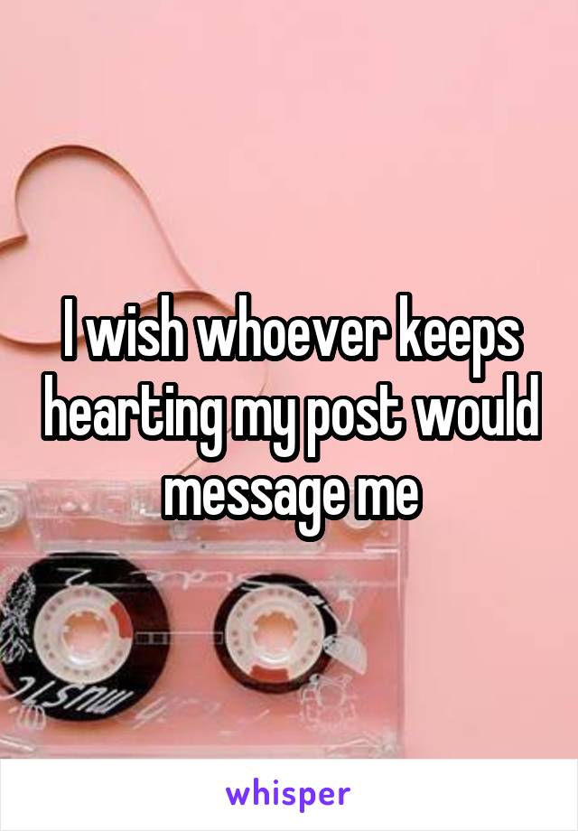 I wish whoever keeps hearting my post would message me