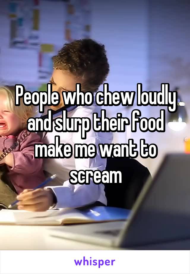 People who chew loudly and slurp their food make me want to scream