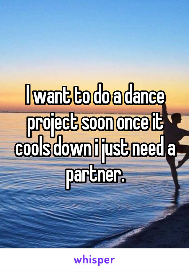 I want to do a dance project soon once it cools down i just need a partner.