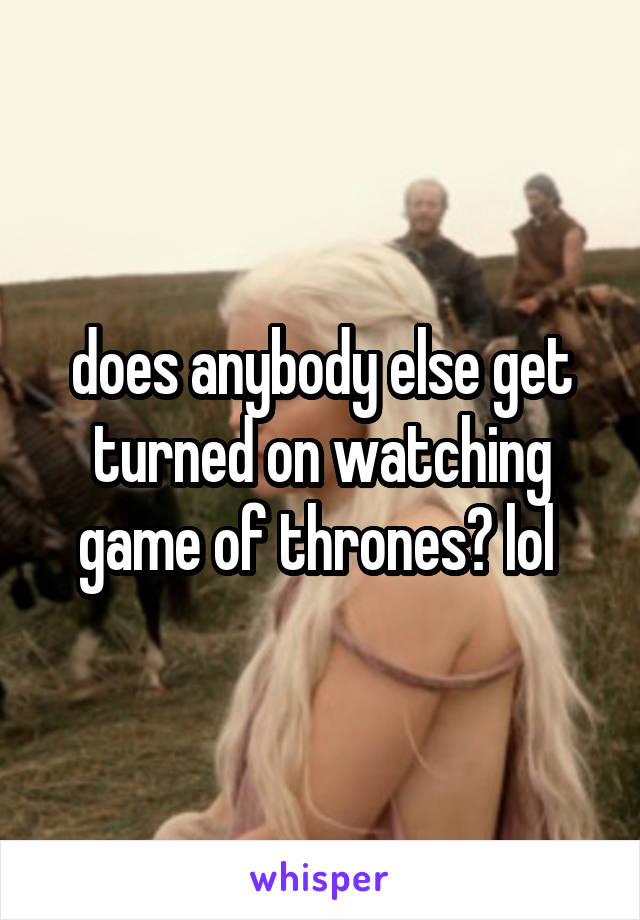 does anybody else get turned on watching game of thrones? lol 