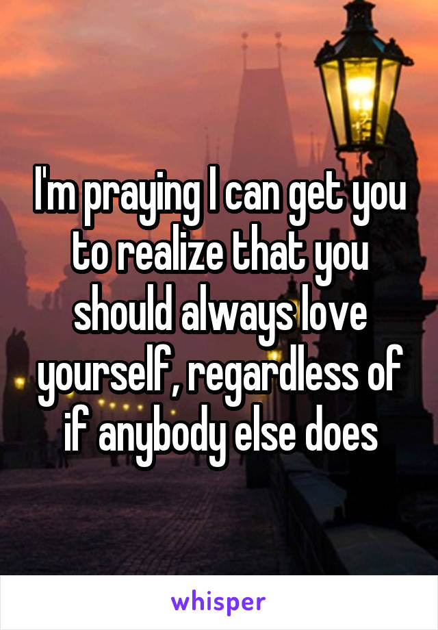 I'm praying I can get you to realize that you should always love yourself, regardless of if anybody else does