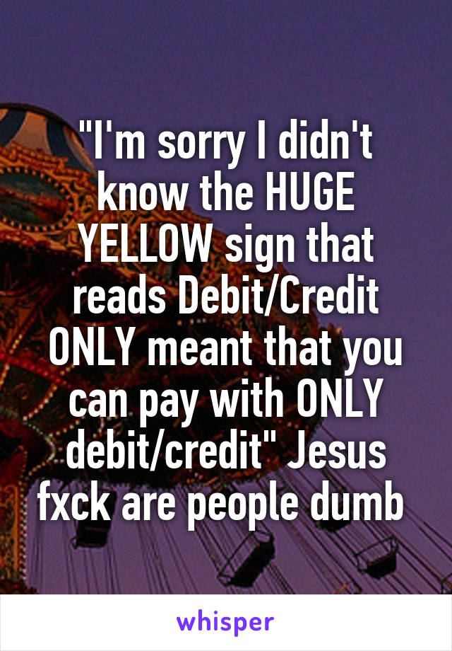 "I'm sorry I didn't know the HUGE YELLOW sign that reads Debit/Credit ONLY meant that you can pay with ONLY debit/credit" Jesus fxck are people dumb 