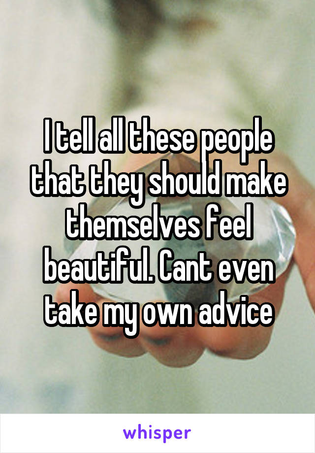 I tell all these people that they should make themselves feel beautiful. Cant even take my own advice