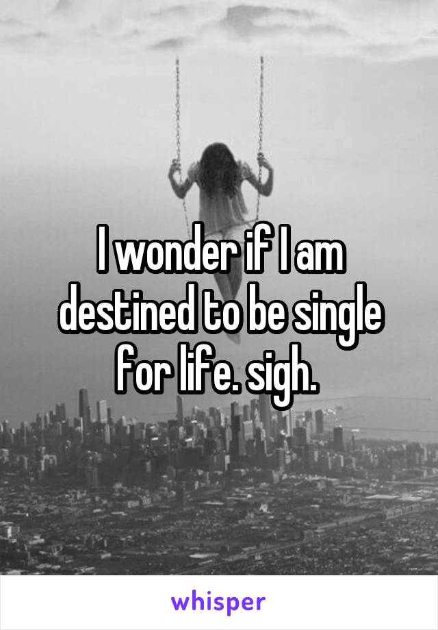 I wonder if I am destined to be single for life. sigh. 