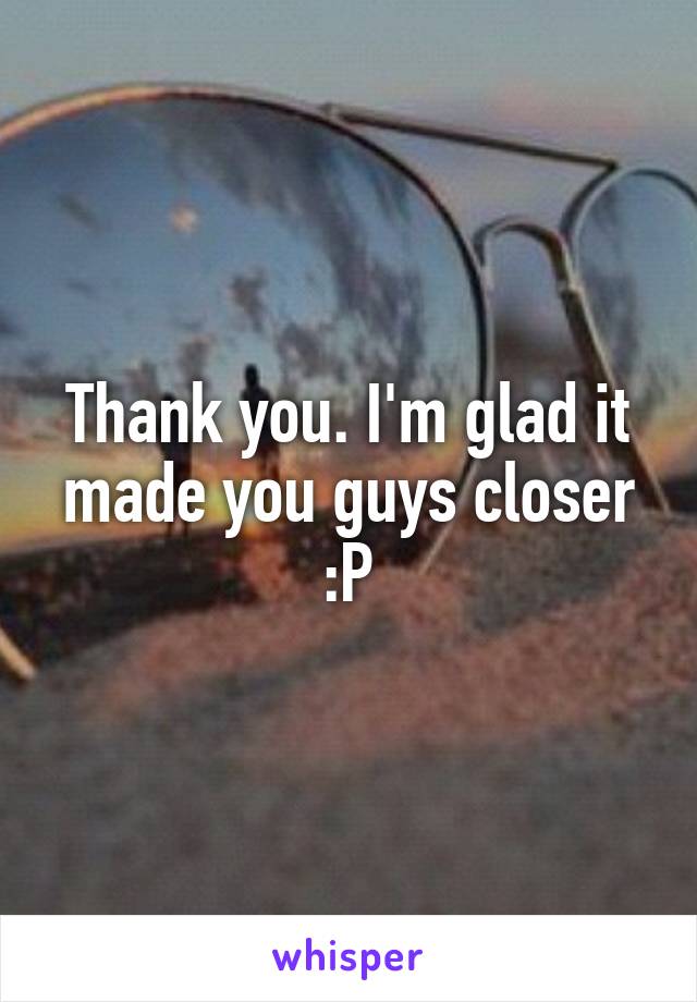 Thank you. I'm glad it made you guys closer :P