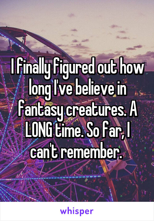 I finally figured out how long I've believe in fantasy creatures. A LONG time. So far, I can't remember. 