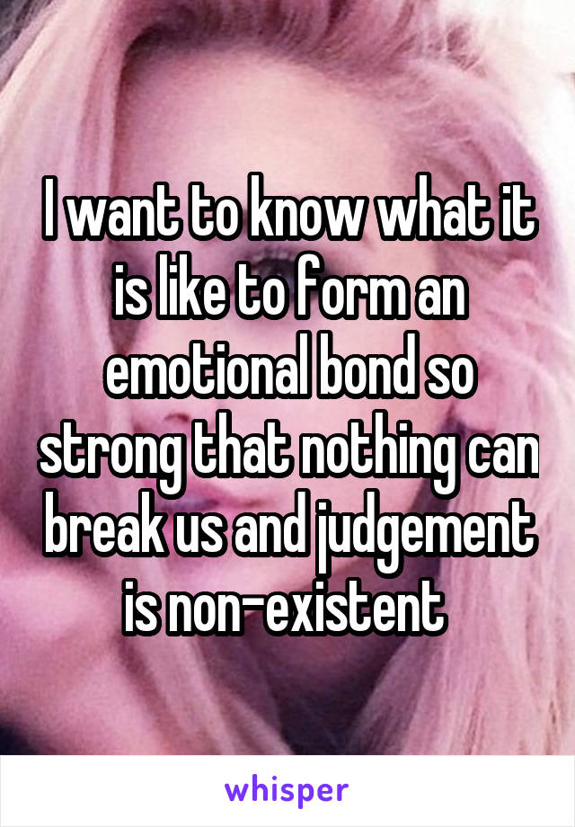 I want to know what it is like to form an emotional bond so strong that nothing can break us and judgement is non-existent 