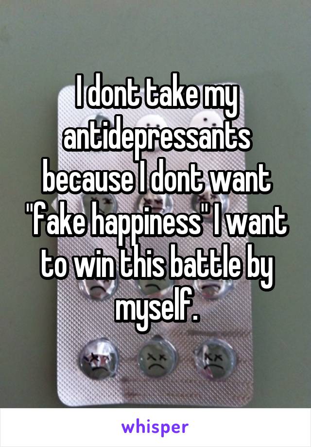 I dont take my antidepressants because I dont want "fake happiness" I want to win this battle by myself.
