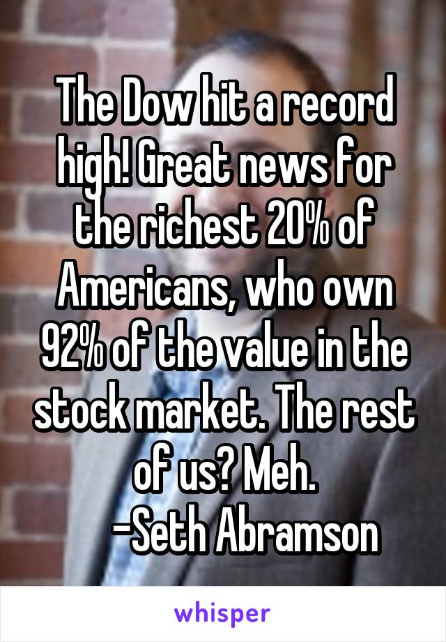 The Dow hit a record high! Great news for the richest 20% of Americans, who own 92% of the value in the stock market. The rest of us? Meh.
     -Seth Abramson