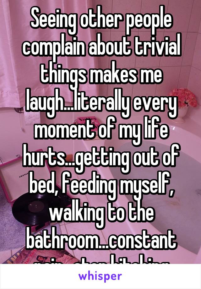 Seeing other people complain about trivial things makes me laugh...literally every moment of my life hurts...getting out of bed, feeding myself, walking to the bathroom...constant pain...stop bitching