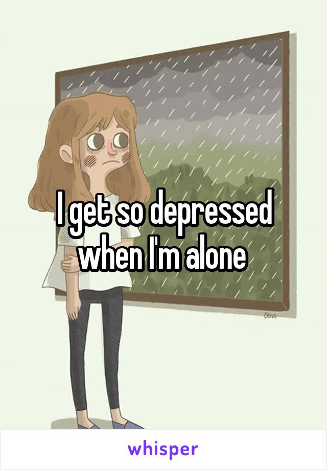 I get so depressed when I'm alone 