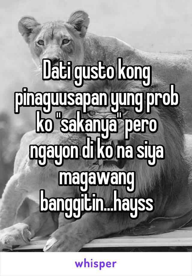 Dati gusto kong pinaguusapan yung prob ko "sakanya" pero ngayon di ko na siya magawang banggitin...hayss