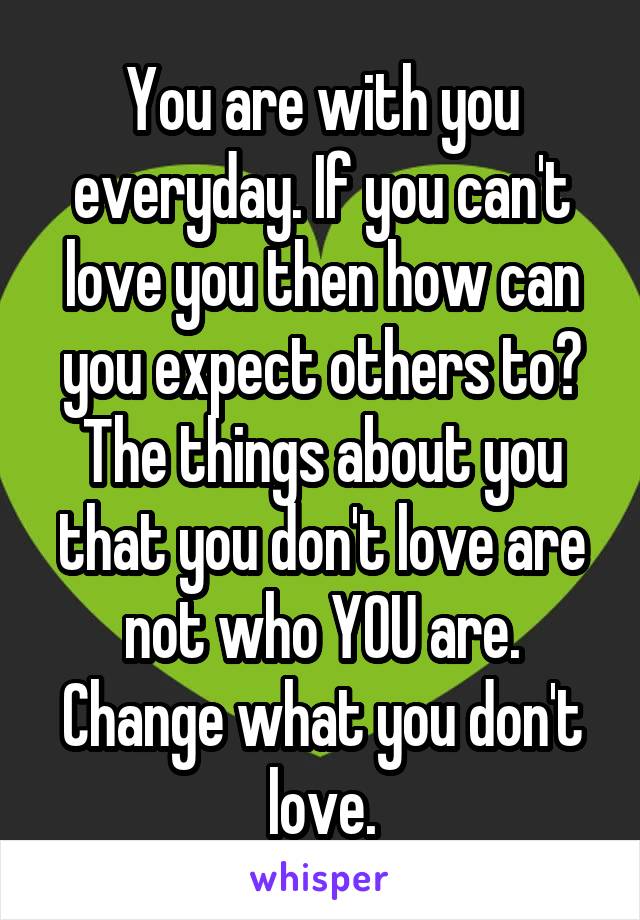 You are with you everyday. If you can't love you then how can you expect others to? The things about you that you don't love are not who YOU are. Change what you don't love.