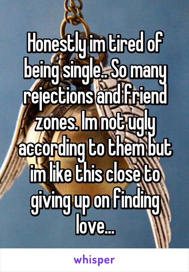 Honestly im tired of being single.. So many rejections and friend zones. Im not ugly according to them but im like this close to giving up on finding love...