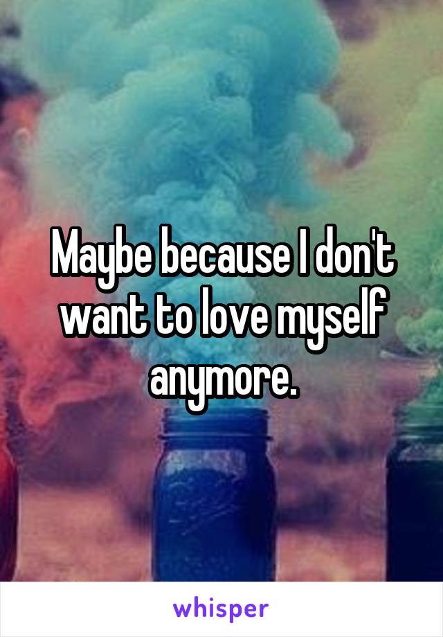 Maybe because I don't want to love myself anymore.