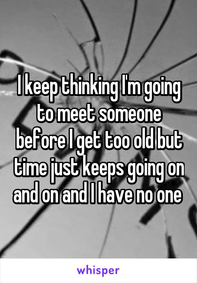 I keep thinking I'm going to meet someone before I get too old but time just keeps going on and on and I have no one 