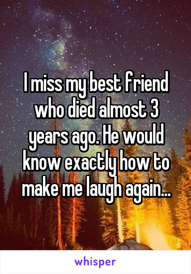 I miss my best friend who died almost 3 years ago. He would know exactly how to make me laugh again...