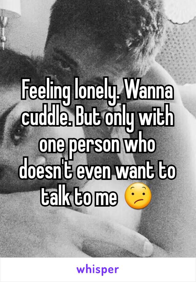 Feeling lonely. Wanna cuddle. But only with one person who doesn't even want to talk to me 😕