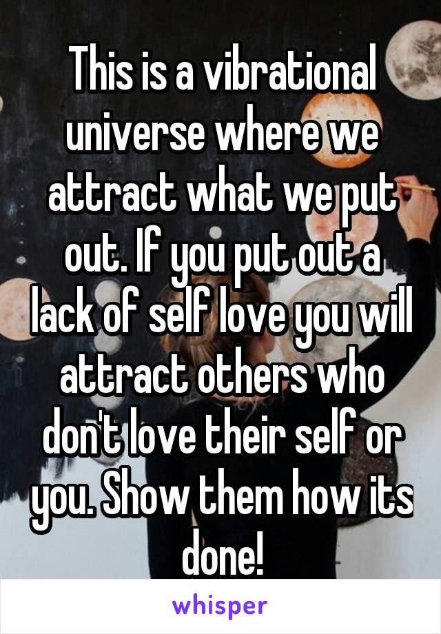 This is a vibrational universe where we attract what we put out. If you put out a lack of self love you will attract others who don't love their self or you. Show them how its done!